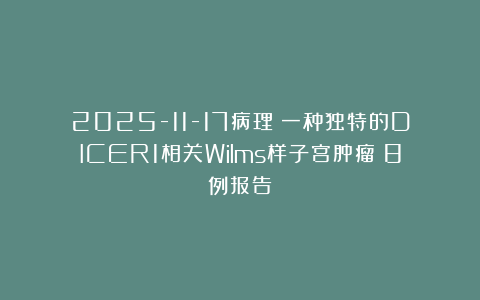 2025-11-17病理:一种独特的DICER1相关Wilms样子宫肿瘤:8例报告