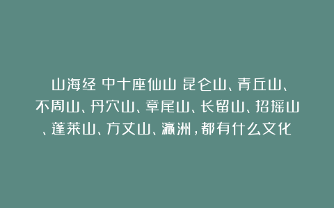 《山海经》中十座仙山:昆仑山、青丘山、不周山、丹穴山、章尾山、长留山、招摇山、蓬莱山、方丈山、瀛洲,都有什么文化?