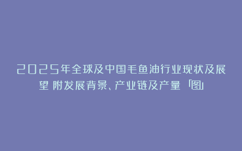 2025年全球及中国毛鱼油行业现状及展望（附发展背景、产业链及产量）「图」