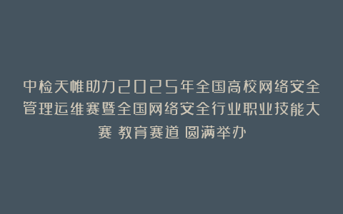中检天帷助力2025年全国高校网络安全管理运维赛暨全国网络安全行业职业技能大赛（教育赛道）圆满举办