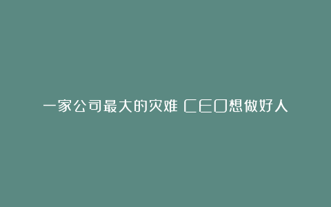 一家公司最大的灾难：CEO想做好人