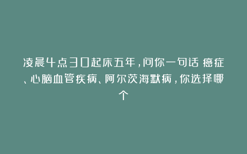 凌晨4点30起床五年，问你一句话：癌症、心脑血管疾病、阿尔茨海默病，你选择哪个？