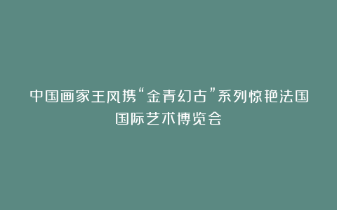 中国画家王凤携“金青幻古”系列惊艳法国国际艺术博览会