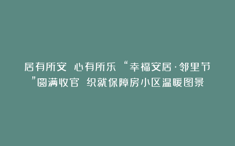 居有所安 心有所乐 “幸福安居·邻里节”圆满收官 织就保障房小区温暖图景
