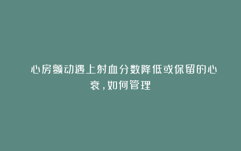 ■■心房颤动遇上射血分数降低或保留的心衰，如何管理？