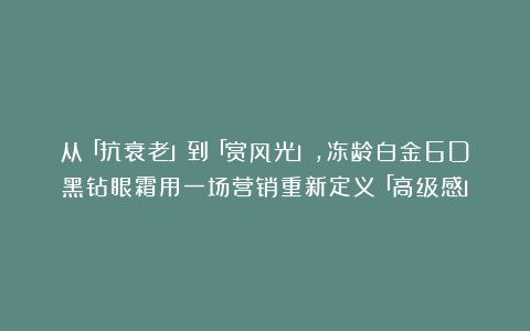 从「抗衰老」到「赏风光」，冻龄白金6D黑钻眼霜用一场营销重新定义「高级感」