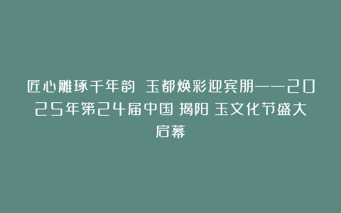 匠心雕琢千年韵 玉都焕彩迎宾朋——2025年第24届中国（揭阳）玉文化节盛大启幕