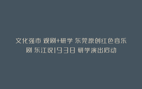 文化强市｜观剧+研学！东莞原创红色音乐剧《东江说1938》研学演出启动