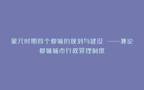 蒙元时期四个都城的规划与建设 ——兼论都城城市行政管理制度