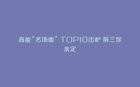 高能“名场面”！TOP10出炉！前三你来定