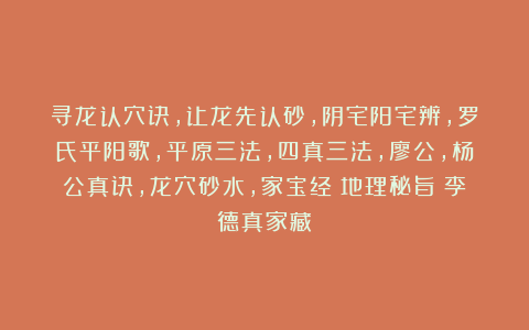 寻龙认穴诀，让龙先认砂，阴宅阳宅辨，罗氏平阳歌，平原三法，四真三法，廖公，杨公真诀，龙穴砂水，家宝经《地理秘旨》李德真家藏