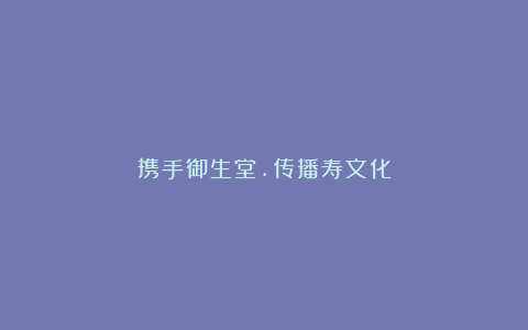 携手御生堂.传播寿文化