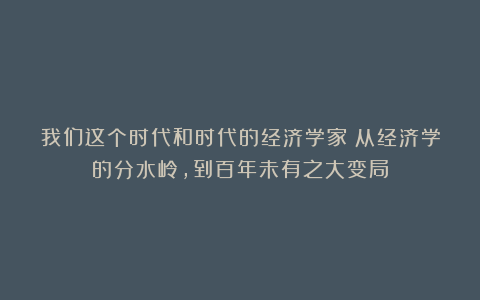 我们这个时代和时代的经济学家：从经济学的分水岭，到百年未有之大变局