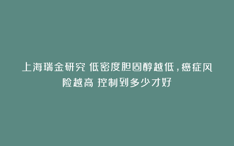 上海瑞金研究：低密度胆固醇越低，癌症风险越高？控制到多少才好