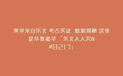 黄帝来自东北？考古实证 数据揭秘：这竟是华夏最早 ‘东北人入关’？
