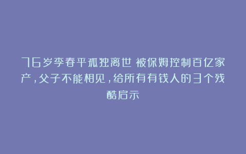 76岁李春平孤独离世：被保姆控制百亿家产，父子不能相见，给所有有钱人的3个残酷启示