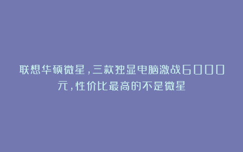 联想华硕微星，三款独显电脑激战6000元，性价比最高的不是微星