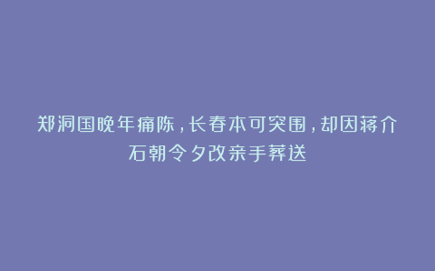 郑洞国晚年痛陈,长春本可突围,却因蒋介石朝令夕改亲手葬送