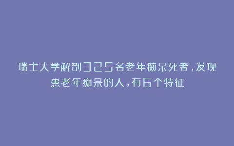 瑞士大学解剖325名老年痴呆死者，发现患老年痴呆的人，有6个特征
