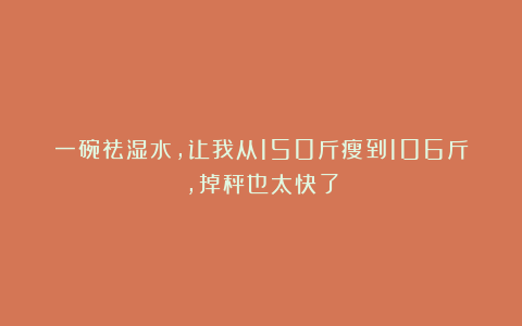 一碗祛湿水，让我从150斤瘦到106斤，掉秤也太快了