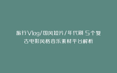 旅行Vlog/国风短片/年代剧｜5个复古电影风格音乐素材平台解析