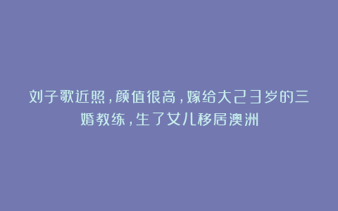刘子歌近照,颜值很高,嫁给大23岁的三婚教练,生了女儿移居澳洲
