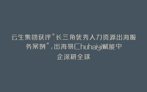 云生集团获评“长三角优秀人力资源出海服务案例”，出海易Chuhaiyi赋能中企深耕全球