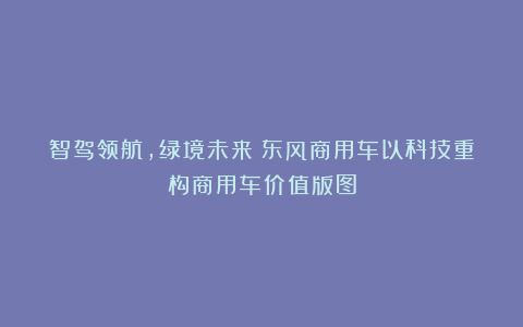 智驾领航，绿境未来：东风商用车以科技重构商用车价值版图