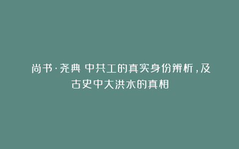 《尚书·尧典》中共工的真实身份辨析，及古史中大洪水的真相