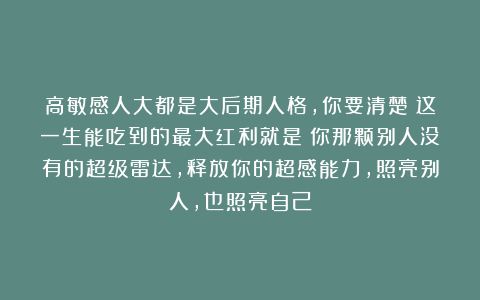 高敏感人大都是大后期人格，你要清楚：这一生能吃到的最大红利就是：你那颗别人没有的超级雷达，释放你的超感能力，照亮别人，也照亮自己