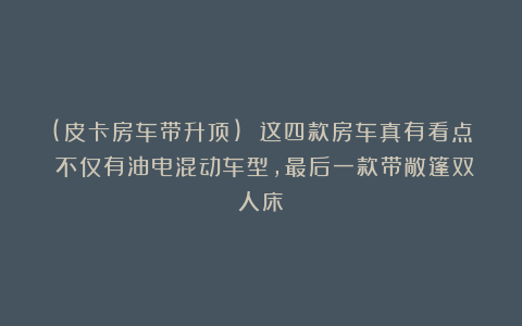 (皮卡房车带升顶) 这四款房车真有看点！不仅有油电混动车型，最后一款带敞篷双人床