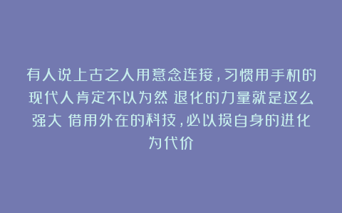 有人说上古之人用意念连接，习惯用手机的现代人肯定不以为然！退化的力量就是这么强大！借用外在的科技，必以损自身的进化为代价
