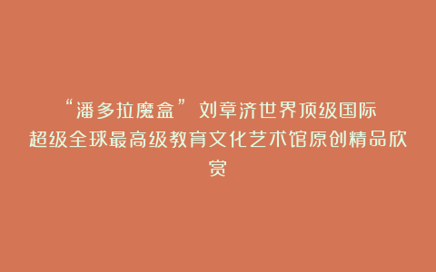 ②“潘多拉魔盒”？①刘章济世界顶级国际超级全球最高级教育文化艺术馆原创精品欣赏！