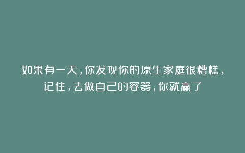 如果有一天,你发现你的原生家庭很糟糕,记住,去做自己的容器,你就赢了