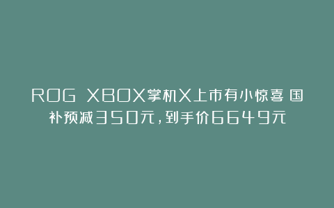 ROG XBOX掌机X上市有小惊喜！国补预减350元，到手价6649元