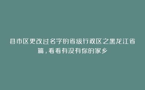 县市区更改过名字的省级行政区之黑龙江省篇，看看有没有你的家乡