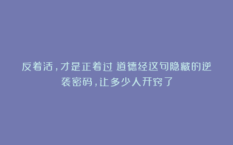 反着活，才是正着过！道德经这句隐藏的逆袭密码，让多少人开窍了