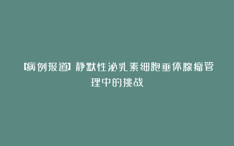 【病例报道】静默性泌乳素细胞垂体腺瘤管理中的挑战