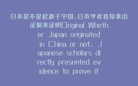 日本是不是起源于中国,日本学者直接拿出证据来证明Original Whether Japan originated in China or not, Japanese scholars directly presented evidence to prove it