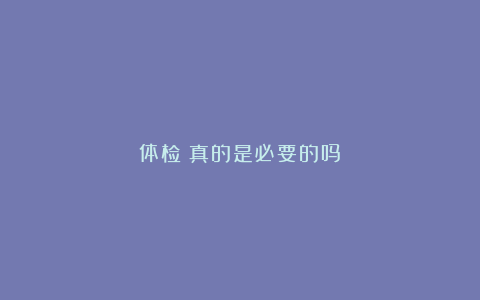 体检:真的是必要的吗?