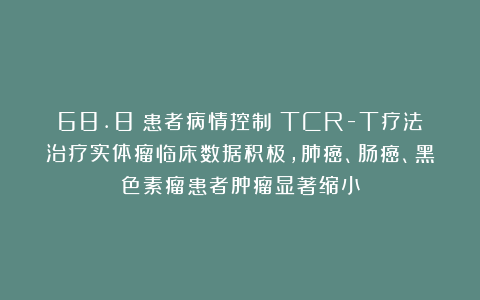 68.8%患者病情控制！TCR-T疗法治疗实体瘤临床数据积极，肺癌、肠癌、黑色素瘤患者肿瘤显著缩小