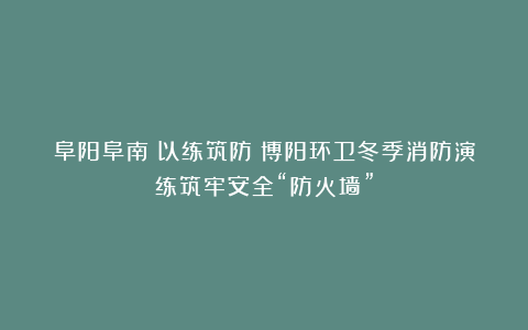 阜阳阜南：以练筑防！博阳环卫冬季消防演练筑牢安全“防火墙”