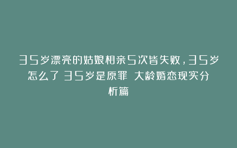 35岁漂亮的姑娘相亲5次皆失败，35岁怎么了？35岁是原罪？（大龄婚恋现实分析篇）