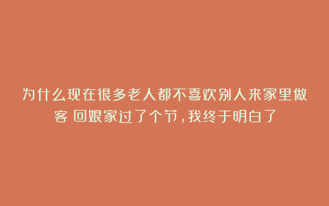 为什么现在很多老人都不喜欢别人来家里做客？回娘家过了个节，我终于明白了