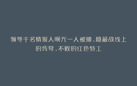 领导千名情报人员无一人被捕，隐蔽战线上的传奇，不败的红色特工