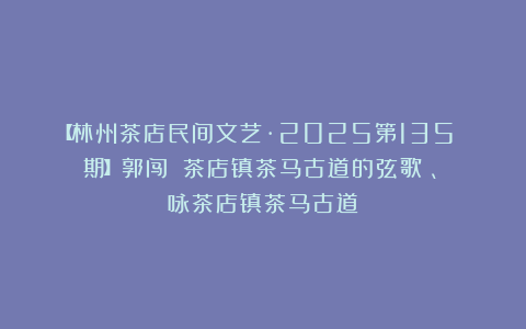 【林州茶店民间文艺·2025第135 期】郭闯｜《茶店镇茶马古道的弦歌》、《咏茶店镇茶马古道》