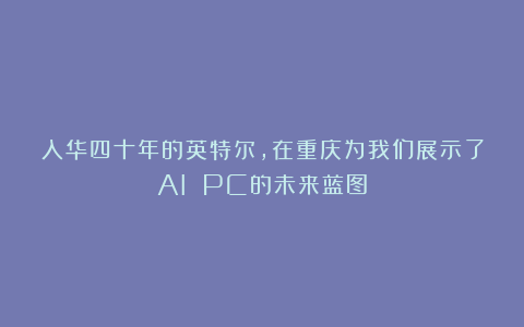入华四十年的英特尔，在重庆为我们展示了AI PC的未来蓝图