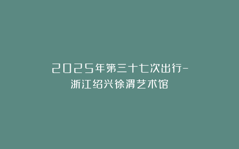 2025年第三十七次出行–浙江绍兴徐渭艺术馆