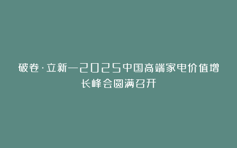 破卷·立新—2025中国高端家电价值增长峰会圆满召开