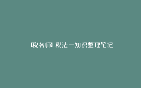 【税务师】税法一知识整理笔记
